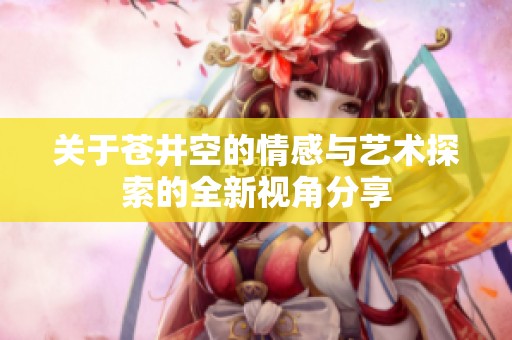 關(guān)于蒼井空的情感與藝術(shù)探索的全新視角分享