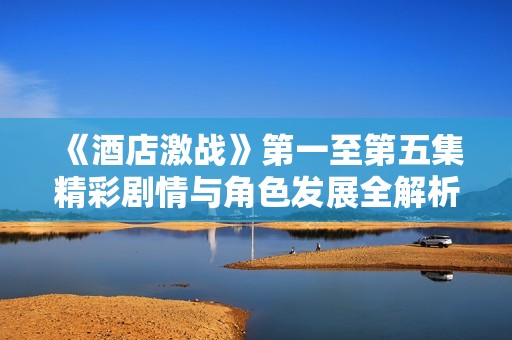 《酒店激戰(zhàn)》第一至第五集精彩劇情與角色發(fā)展全解析
