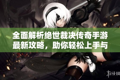 全面解析絕世裁決傳奇手游最新攻略，助你輕松上手與制勝秘訣