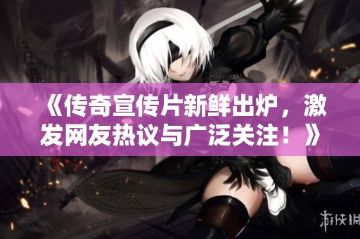 《傳奇宣傳片新鮮出爐，激發(fā)網(wǎng)友熱議與廣泛關(guān)注！》