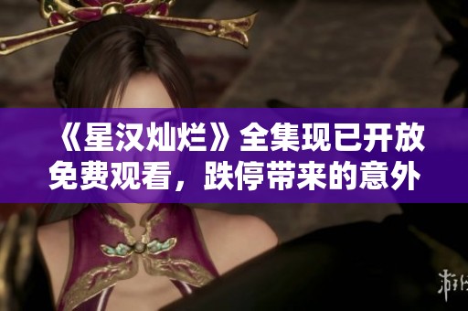 《星漢燦爛》全集現已開放免費觀看，跌停帶來的意外驚喜