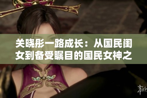 關(guān)曉彤一路成長(zhǎng)：從國(guó)民閨女到備受矚目的國(guó)民女神之路