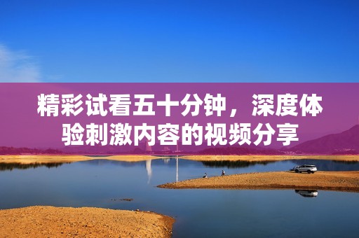 精彩試看五十分鐘，深度體驗(yàn)刺激內(nèi)容的視頻分享