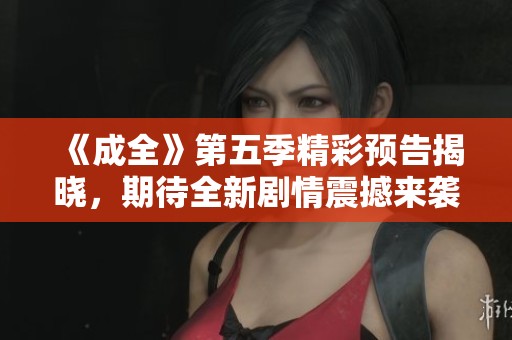 《成全》第五季精彩預(yù)告揭曉，期待全新劇情震撼來襲！