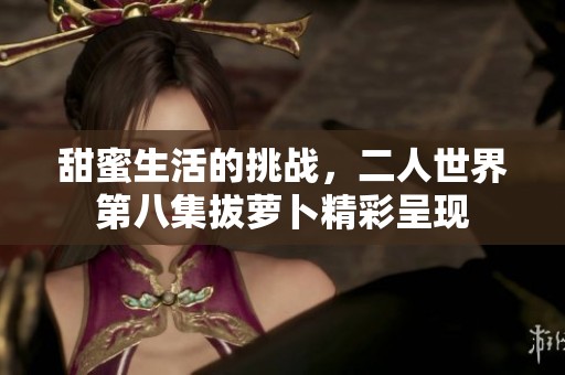 甜蜜生活的挑戰(zhàn)，二人世界第八集拔蘿卜精彩呈現(xiàn)