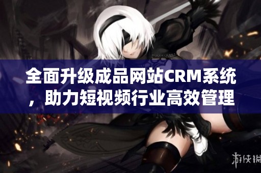 全面升級成品網(wǎng)站CRM系統(tǒng)，助力短視頻行業(yè)高效管理與發(fā)展