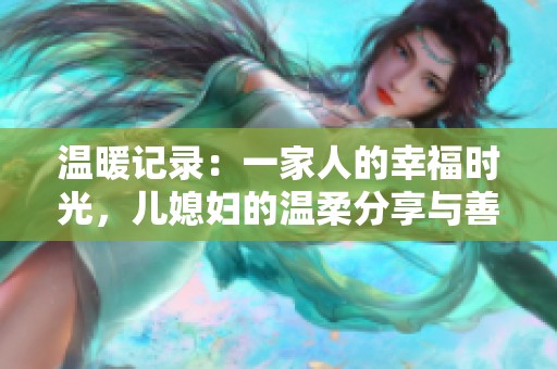 溫暖記錄：一家人的幸福時(shí)光，兒媳婦的溫柔分享與善良心聲