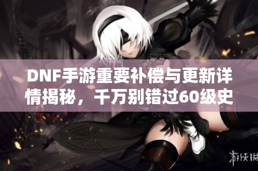 DNF手游重要補(bǔ)償與更新詳情揭秘，千萬(wàn)別錯(cuò)過(guò)60級(jí)史詩(shī)裝備