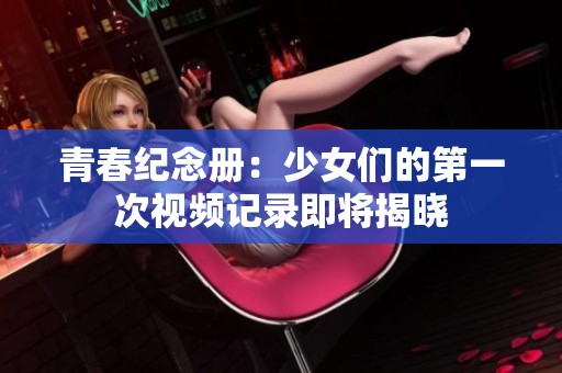 青春紀(jì)念冊(cè)：少女們的第一次視頻記錄即將揭曉