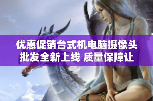 優(yōu)惠促銷臺式機電腦攝像頭批發(fā)全新上線 質(zhì)量保障讓您放心選擇