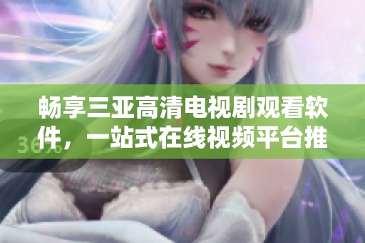 暢享三亞高清電視劇觀看軟件，一站式在線視頻平臺推薦
