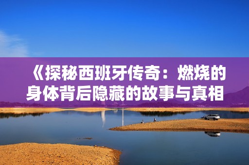 《探秘西班牙傳奇：燃燒的身體背后隱藏的故事與真相》