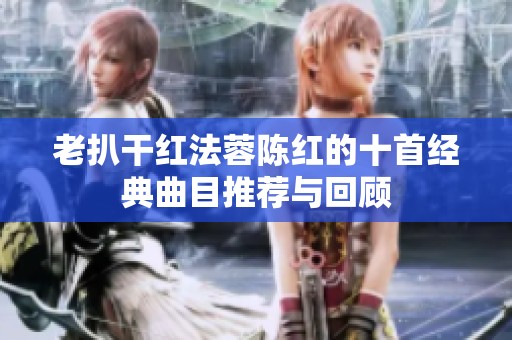 老扒干紅法蓉陳紅的十首經(jīng)典曲目推薦與回顧