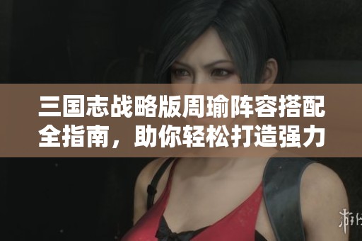 三國志戰(zhàn)略版周瑜陣容搭配全指南，助你輕松打造強力組合