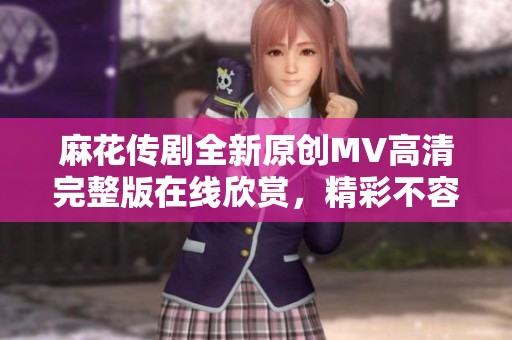麻花傳劇全新原創(chuàng)MV高清完整版在線欣賞，精彩不容錯過