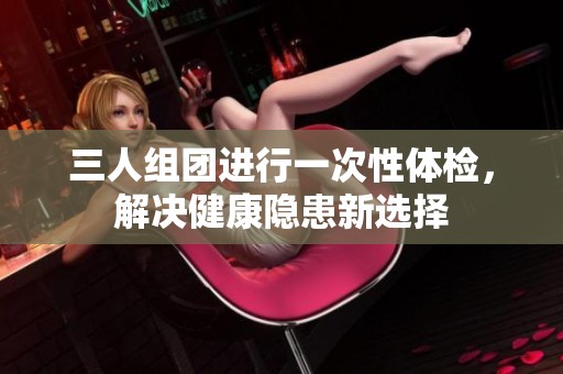 三人組團(tuán)進(jìn)行一次性體檢，解決健康隱患新選擇