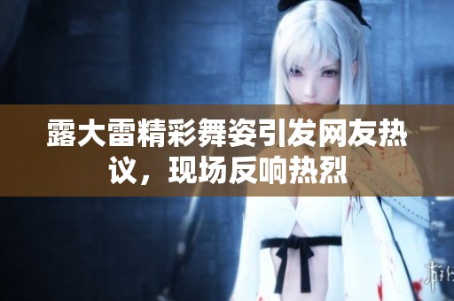露大雷精彩舞姿引發(fā)網(wǎng)友熱議，現(xiàn)場(chǎng)反響熱烈