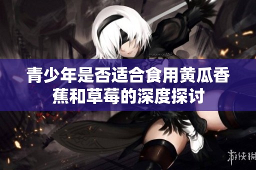 青少年是否適合食用黃瓜香蕉和草莓的深度探討