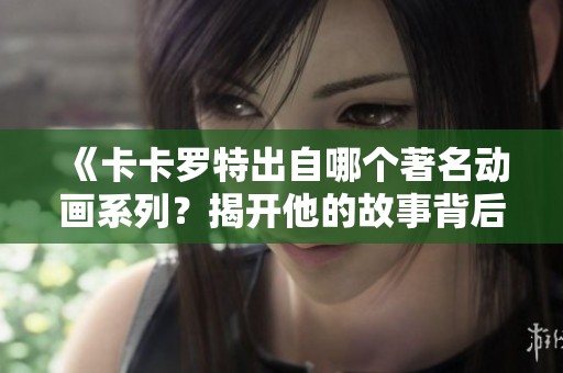《卡卡羅特出自哪個(gè)著名動(dòng)畫(huà)系列？揭開(kāi)他的故事背后》