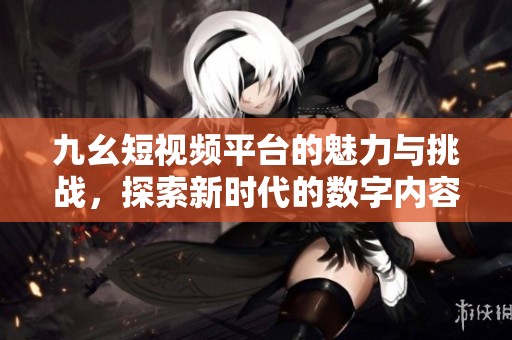 九幺短視頻平臺(tái)的魅力與挑戰(zhàn)，探索新時(shí)代的數(shù)字內(nèi)容分享