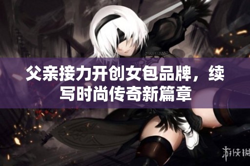 父親接力開創(chuàng)女包品牌，續(xù)寫時(shí)尚傳奇新篇章