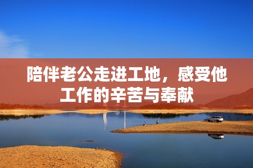 陪伴老公走進(jìn)工地，感受他工作的辛苦與奉獻(xiàn)