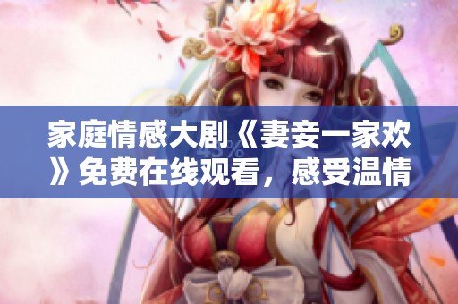 家庭情感大劇《妻妾一家歡》免費在線觀看，感受溫情與幽默的碰撞