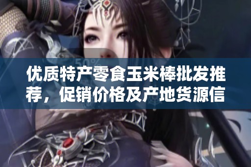 優(yōu)質(zhì)特產(chǎn)零食玉米棒批發(fā)推薦，促銷價格及產(chǎn)地貨源信息大揭秘