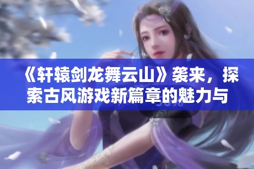 《軒轅劍龍舞云山》襲來(lái)，探索古風(fēng)游戲新篇章的魅力與精彩