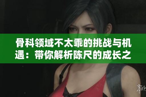 骨科領(lǐng)域不太乖的挑戰(zhàn)與機(jī)遇：帶你解析陳尺的成長之路