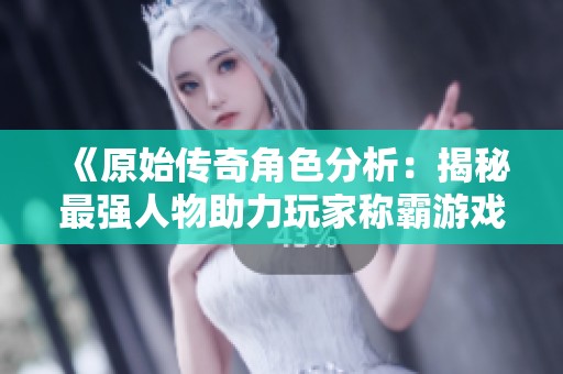 《原始傳奇角色分析：揭秘最強人物助力玩家稱霸游戲》