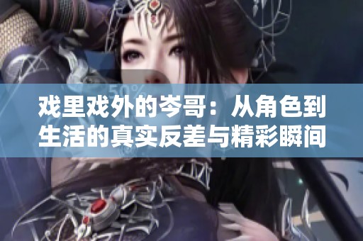 戲里戲外的岑哥：從角色到生活的真實反差與精彩瞬間