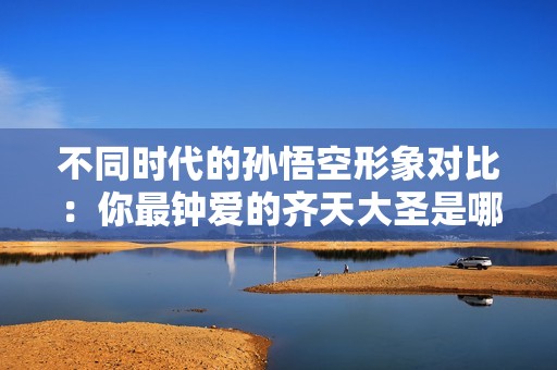 不同時代的孫悟空形象對比：你最鐘愛的齊天大圣是哪一個？