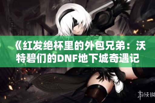 《紅發(fā)絕杯里的外包兄弟：沃特碧們的DNF地下城奇遇記》
