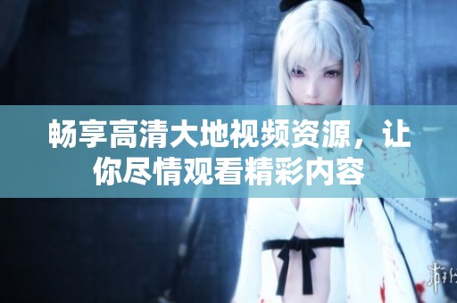 暢享高清大地視頻資源，讓你盡情觀看精彩內(nèi)容