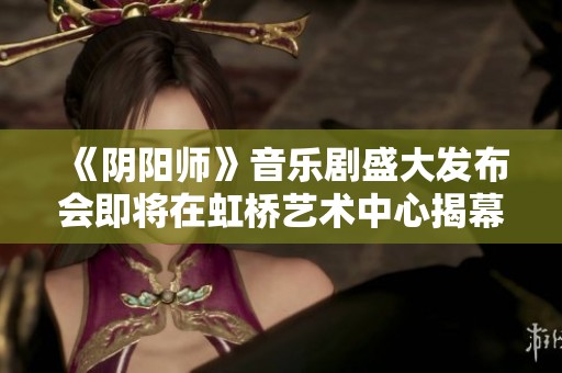 《陰陽師》音樂劇盛大發(fā)布會(huì)即將在虹橋藝術(shù)中心揭幕，共同期待奇幻之旅
