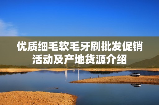 優(yōu)質(zhì)細(xì)毛軟毛牙刷批發(fā)促銷活動(dòng)及產(chǎn)地貨源介紹