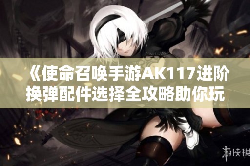 《使命召喚手游AK117進(jìn)階換彈配件選擇全攻略助你玩家更強(qiáng)》
