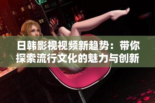 日韓影視視頻新趨勢：帶你探索流行文化的魅力與創(chuàng)新