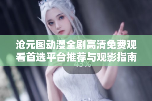 滄元圖動(dòng)漫全劇高清免費(fèi)觀看首選平臺(tái)推薦與觀影指南