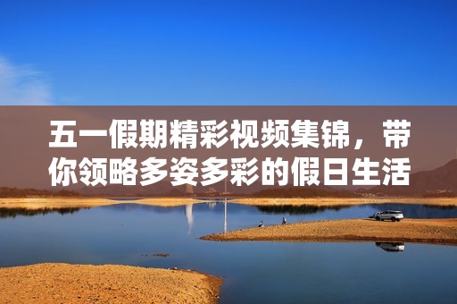 五一假期精彩視頻集錦，帶你領(lǐng)略多姿多彩的假日生活