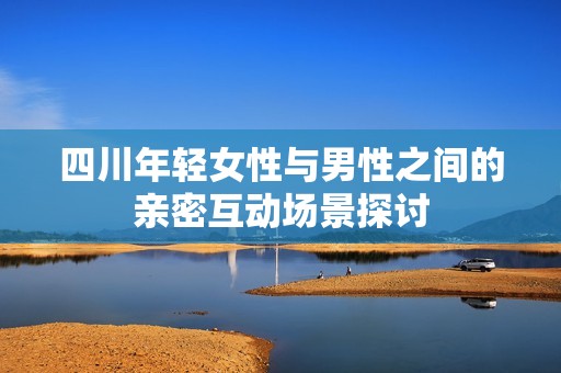四川年輕女性與男性之間的親密互動(dòng)場(chǎng)景探討