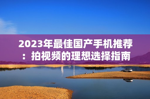 2023年最佳國產(chǎn)手機推薦：拍視頻的理想選擇指南