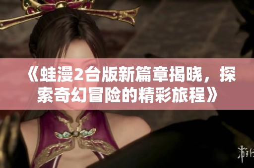 《蛙漫2臺(tái)版新篇章揭曉，探索奇幻冒險(xiǎn)的精彩旅程》
