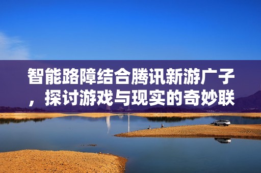 智能路障結(jié)合騰訊新游廣子，探討游戲與現(xiàn)實的奇妙聯(lián)系