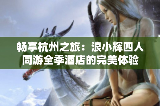 暢享杭州之旅：浪小輝四人同游全季酒店的完美體驗(yàn)