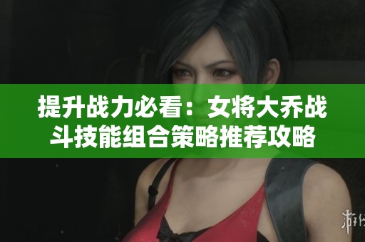 提升戰(zhàn)力必看：女將大喬戰(zhàn)斗技能組合策略推薦攻略