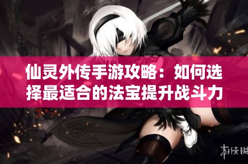 仙靈外傳手游攻略：如何選擇最適合的法寶提升戰(zhàn)斗力