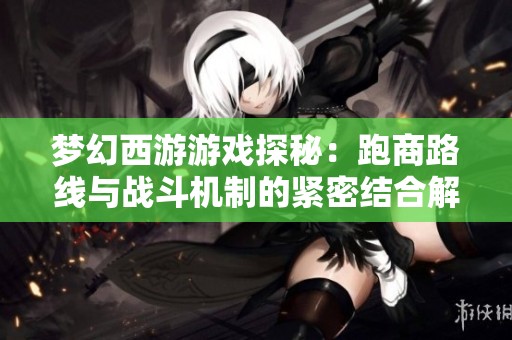夢幻西游游戲探秘：跑商路線與戰(zhàn)斗機制的緊密結(jié)合解析
