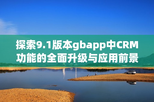 探索9.1版本gbapp中CRM功能的全面升級與應(yīng)用前景